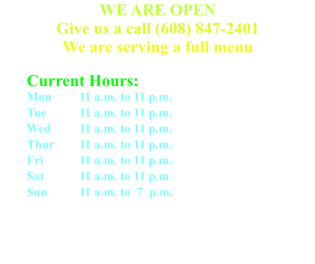 WE ARE OPEN Give us a call (608) 847-2401We are serving a full menu   Current Hours: Mon	 	11 a.m. to 11 p.m. Tue 		11 a.m. to 11 p.m. Wed 	11 a.m. to 11 p.m. Thur 	11 a.m. to 11 p.m. Fri 		11 a.m. to 11 p.m. Sat 		11 a.m. to 11 p.m Sun 		11 a.m. to  7  p.m.